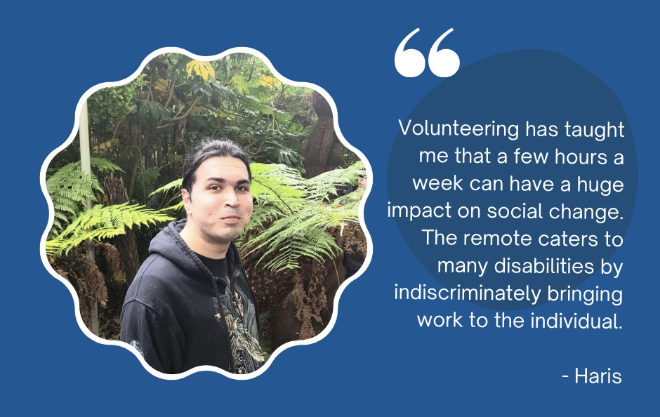 A quote from Haris in white text on a dark blue/green background, it reads: Volunteering has taught me that a few hours a week can have a huge impact on social change. The remote caters to many disabilities by indiscriminately bringing work to the individual. Beside the text is a photo of Haris standing in woodland