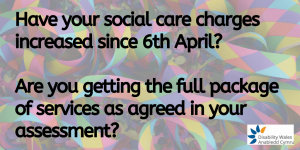 Have your social care charges increased since 6th April and if so by how much? Are you getting the full package of services as agreed in your assessment?