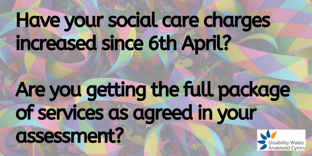 Have your social care charges increased since 6th April and if so by how much? Are you getting the full package of services as agreed in your assessment?