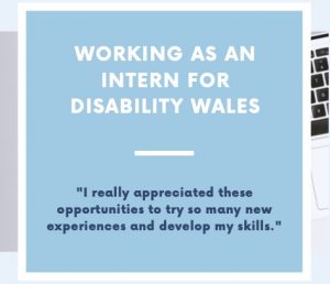 A graphic that reads Working as an intern for Disability Wales. There is a quote below the title that says 'I really appreciated those opportunities to try so many new experiences and develop my skills. The writing is set on a light blue background.