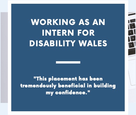 White writing on a dark blue/green background that says Working as an intern for Disability Wales. There is a short quote under the title that says 'This placement has been tremendously beneficial in building my confidence.