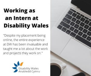 Black text on a white background that says Working as an intern at Disability Wales. Beneath it is a quote from the blog post that says: "Despite my placement being online, the experience at DW has been invaluable and taught me a lot about the work and projects they work on." Disability Wales's logo is beneath the text and a photo of a laptop keyboard is on the right hand side.