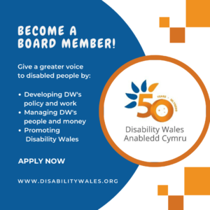 White text on a navy background that reads: Become a Board Member! Give a greater voice to disabled people by: Developing DW's policy and work. Managing DW’s people and money. Promoting Disability Wales. Apply now. www.disabilitywales.org. DW's 50th anniversary logo is placed in a circle with an orange border beside the text and there are three orange squares above and below the shape.