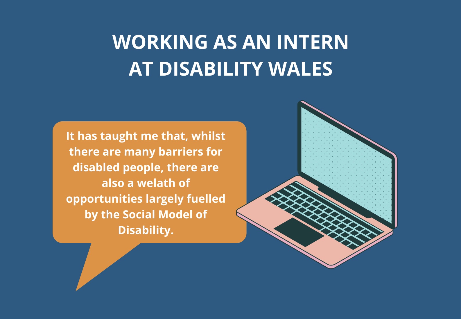 White text on a blue/green background that reads: Working as an intern at Disability Wales. There is an orange speech bubble underneath the title with white text in it that reads: It has taught me that, whilst there are many barriers for disabled people, there are also a wealth of opportunities largely fuelled by the Social Model of disability.