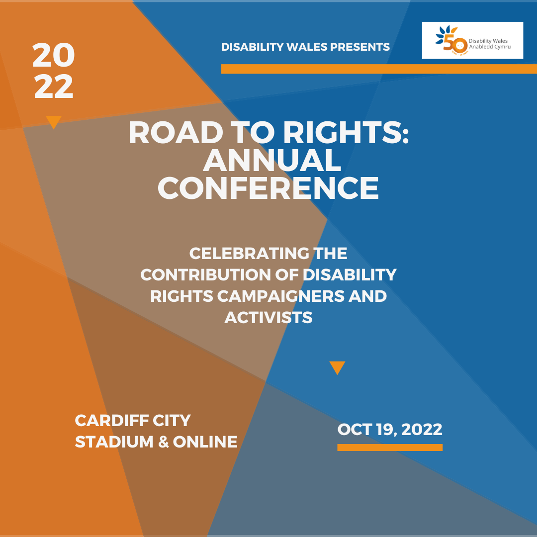 On a navy and orange background, white text reads: Disability Wales presents - Road to Rights: Annual Conference. Celebrating the contribution of Disability Rights campaigners and activists. Cardiff City Stadium and online, 19th October. The DW logo is placed in the top right hand corner.