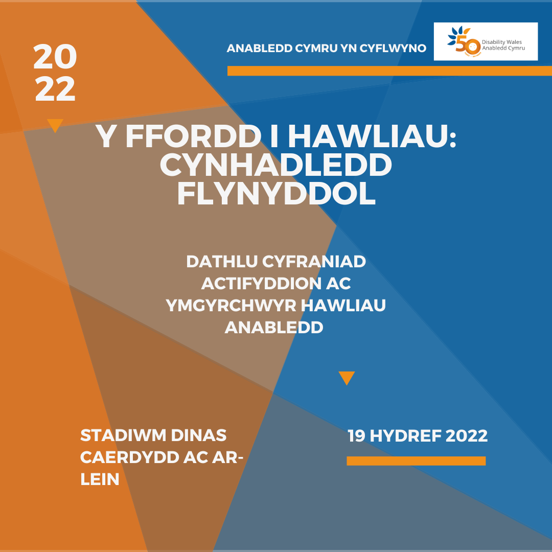 Ar gefndir gwyrddlas ac oren, mae testun gwyn yn dweud: Anabledd Cymru yn cyflwyno - Y Ffordd i Hawliau: Cynhadledd Flynyddol. Dathlu cyfraniad ymgyrchwyr Hawliau Anabledd. Stadiwm Dinas Caerdydd ac ar-lein, 19eg Hydref. Mae logo AC wedi'i osod yn y gornel dde uchaf.