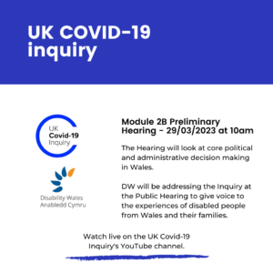 Title text in white writing on a dark blue background that says UK Covid-19 Inquiry. Beneath it are the inquiry and Disability Wales’ logos on a white background. Writing on the right says Module 2B Preliminary Hearing - 29/03/2023 at 10am. The Hearing will look at core political and administrative decision making in Wales. DW will address the Inquiry at the Public Hearing to give voice to the experiences of disabled people from Wales and their families. Watch live on the UK Public Inquiry Youtube channel.