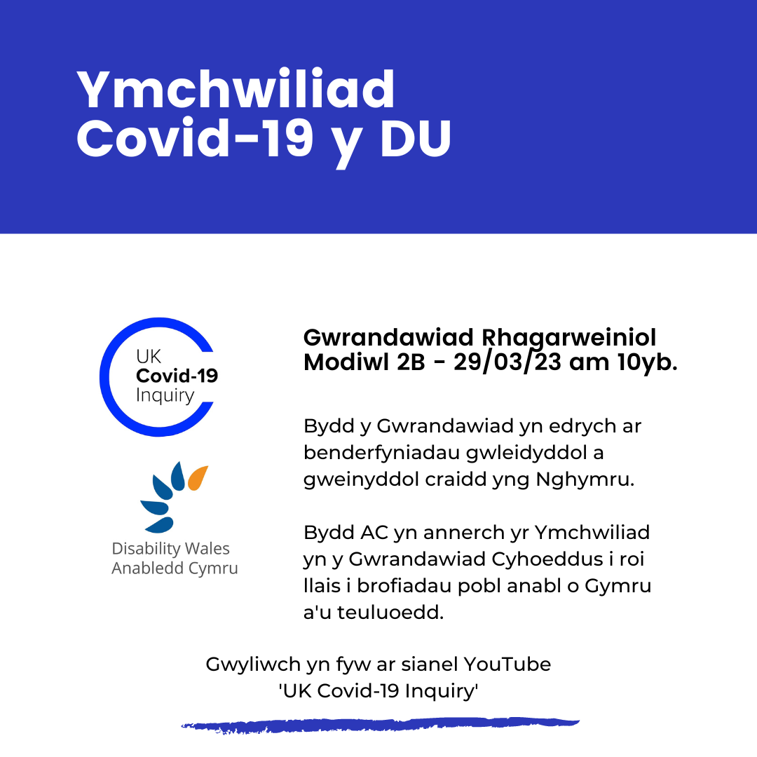 Teitl mewn ysgrifen gwyn ar gefndir glas tywyll sy'n dewud Ymchwiliad Covid-19 y DU. Oddi tano mae logo'r ymchwiliad a logo Anabledd Cymru ar gefndir gwyn. Mae ysgrifen ar y dde yn dweud Gwrandawiad Rhagarweiniol Modiwl 2B - 29/03/2023 am 10yb. Bydd y Gwrandawiad yn edrych ar benderfyniadau gwleidyddol a gweinyddol craidd yng Nghymru. Bydd AC yn annerch yr Ymchwiliad yn y Gwrandawiad Cyhoeddus i roi llais i brofiadau pobl anabl o Gymru a’u teuluoedd. Gwyliwch yn fyw ar sianel YouTube ‘UK Covid-19 Inquiry’.