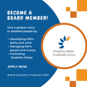White text on a navy background that reads: Become a Board Member! Give a greater voice to disabled people by: Developing DW's policy and work. Managing DW’s people and money. Promoting Disability Wales. Apply now. www.disabilitywales.org. DW's logo is placed in a circle with an orange border beside the text and there are three orange squares above and below the shape.