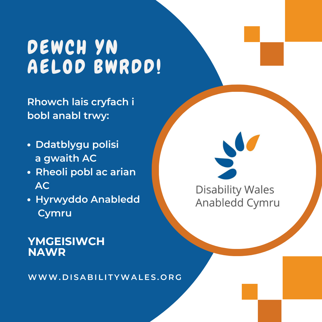 Testun gwyn ar gefndir glas tywyll sy'n darllen: Dewch yn Aelod Bwrdd! Rhowch lais cryfach i bobl anabl drwy: Ddatblygu polisi a gwaith AC. Rheoli pobl ac arian AC. Hyrwyddo Anabledd Cymru. Gwnewch gais nawr. www.disabilitywales.org. Mae logo AC wedi cael ei osod mewn cylch gyda border oren wrth ochr y testun ac mae tri sgwâr oren uwchben ac o dan y siâp.