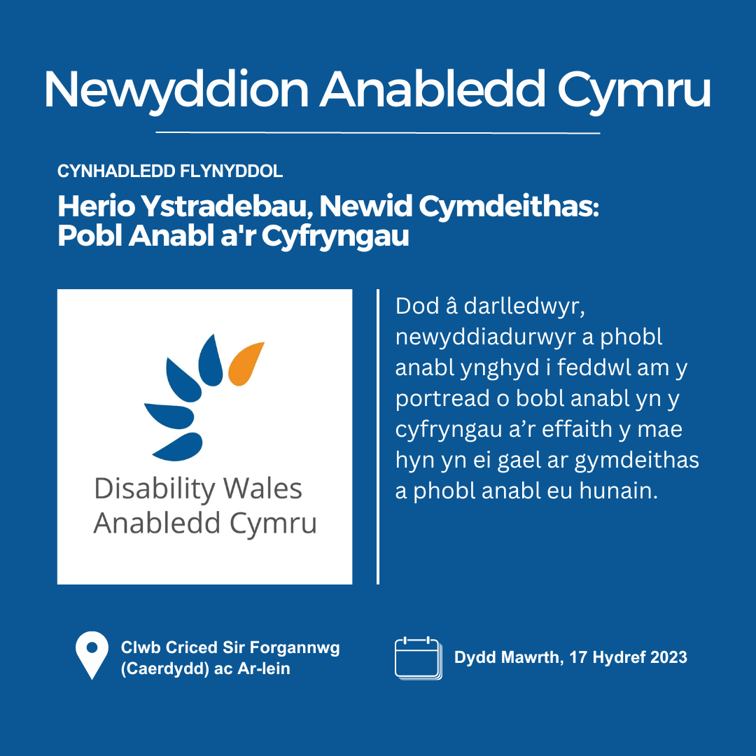 Ar gefndir gwyrddlas, mae testun gwyn yn dweud Newyddion Anabledd Cymru. Isod mae'r geiriau Cynhadledd Flynyddol uwchben y pennawd Herio Ystradebau, Newid Cymdeithas: Pobl Anabl a'r Cyfryngau. Mae logo AC wedi'i osod o dan y pennawd ar yr ochr chwith ac ar y dde mae testun sy'n dweud: Dod â darlledwyr, newyddiadurwyr a phobl anabl at ei gilydd i feddwl am y portread o bobl anabl yn y cyfryngau. Lleoliad: Clwb Criced Sir Forgannwg ac Ar-lein. Dyddiad: 17 Hydref 2023.