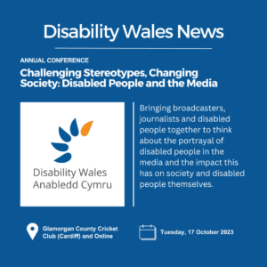 On a navy background, white title text reads Disability Wales News. Below are the words Annual Conference above the heading Challenging Stereotypes, Changing Society: Disabled People and the Media. DW's logo is placed underneath the heading on the left side and on the right is text that says: Bringing broadcasters, journalists and disabled people together to think about the portrayal of disabled people in the media. Location: Glamorgan County Cricket Club and Online. Date: 17 October 2023.