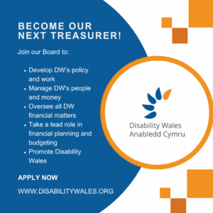 White text on a dark blue background reads: Become our next Treasurer! Join our Board to: Develop DW's policy and work. Manage DW’s people and money. Oversee all DW financial matters. Take a lead role in financial planning and budgeting. Promote Disability Wales. Apply now. www.disabilitywales.org. DW's logo is placed in a circle with an orange border beside the text and there are three orange squares above and below the shape.