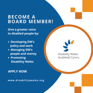 White text on a navy background reads: Become a Board Member! Give a greater voice to disabled people by: Developing DW's policy and work. Managing DW’s people and money. Promoting Disability Wales. Apply now. www.disabilitywales.org. DW's logo is placed in a circle with an orange border beside the text and there are three orange squares above and below the shape.