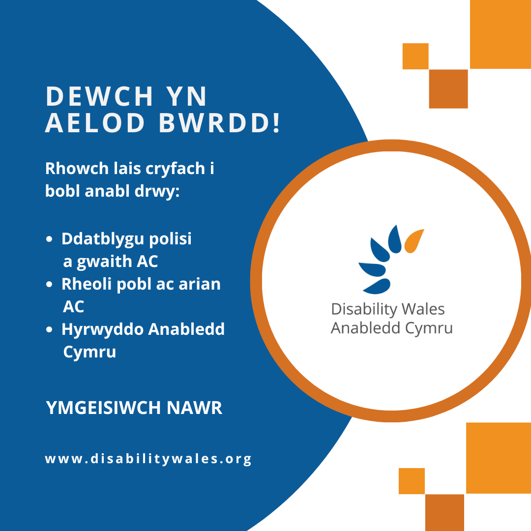 Testun gwyn ar gefndir glas tywyll sy'n darllen: Dewch yn Aelod Bwrdd! Rhowch lais cryfach i bobl anabl drwy: Ddatblygu polisi a gwaith AC. Rheoli pobl ac arian AC. Hyrwyddo Anabledd Cymru. Ymgeisiwch nawr. www.disabilitywales.org. Mae logo AC wedi’i osod mewn cylch gyda bordor oren wrth ochr y testun ac mae tri sgwâr oren uwchben ac o dan y siâp.