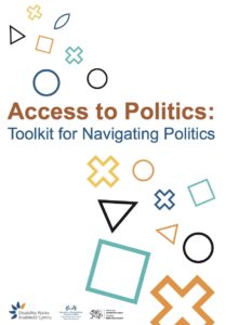 Access to Politics Toolkit front cover with large dark orange letter spelling out the words ‘Access to Politics’. Below it in blue are the words ‘Toolkit for navigating politics’. Around the text are various outlined geometric shapes in different colours including circles, squares, triangles, crosses and diamonds in teal, orange and yellow. There are three bilingual logos at the bottom of the page which are Disability Wales, Access to Politics Grassroots Network and Funded by Welsh Government.