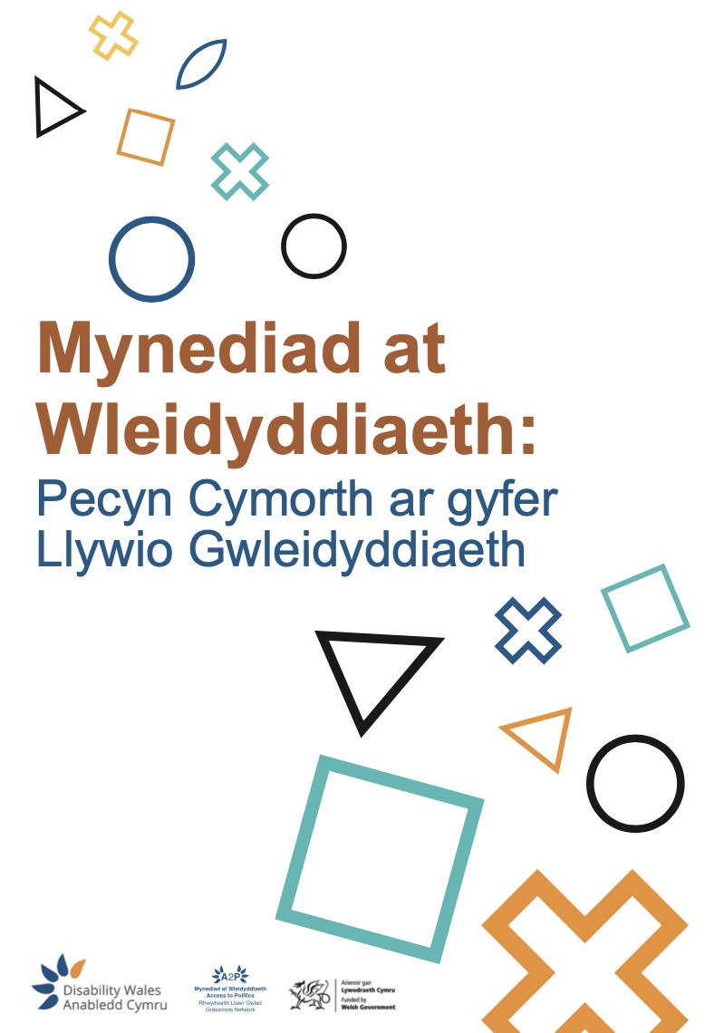 Clawr blaen Pecyn Cymorth Mynediad at Wleidyddiaeth. gyda llythrennau mawr o liw oren tywyll yn sillafu'r geiriau ‘Mynediad at Wleidyddiaeth’. Isod, mewn glas, ceir y geiriau ‘Pecyn Cymorth ar gyfer llywio gwleidyddiaeth’. O amgylch y testun mae siapiau geometrig amrywiol wedi'u hamlinellu mewn lliwiau gwahanol, gan gynnwys cylchoedd, sgwariau, trionglau, croesau a siapiau diemwnt mewn lliwiau gwyrdd-las, oren a melyn. Mae tri logo dwyieithog ar waelod y dudalen: Anabledd Cymru, Rhwydwaith Llawr Gwlad Mynediad at Wleidyddiaeth, ac Ariennir gan Lywodraeth Cymru.